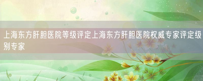 上海东方肝胆医院等级评定上海东方肝胆医院权威专家评定级别专家