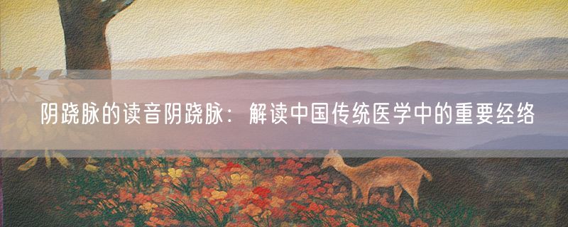 阴跷脉的读音阴跷脉：解读中国传统医学中的重要经络