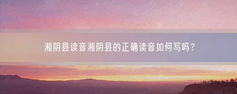 湘阴县读音湘阴县的正确读音如何写吗？