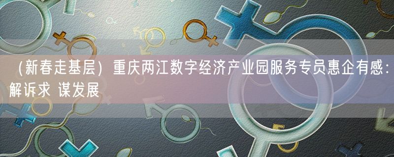 （新春走基层）重庆两江数字经济产业园服务专员惠企有感：解诉求 谋发展