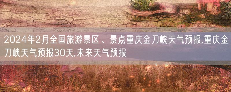 2024年2月全国旅游景区、景点重庆金刀峡天气预报,重庆金刀峡天气预报30天,未来天气预报